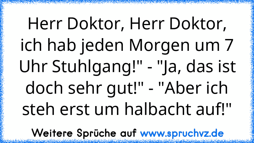 Herr Doktor, Herr Doktor, ich hab jeden Morgen um 7 Uhr Stuhlgang!" - "Ja, das ist
doch sehr gut!" - "Aber ich steh erst um halbacht auf!"