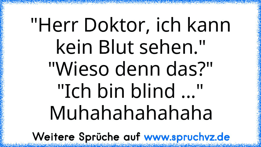 "Herr Doktor, ich kann kein Blut sehen."
"Wieso denn das?"
"Ich bin blind ..."
Muhahahahahaha