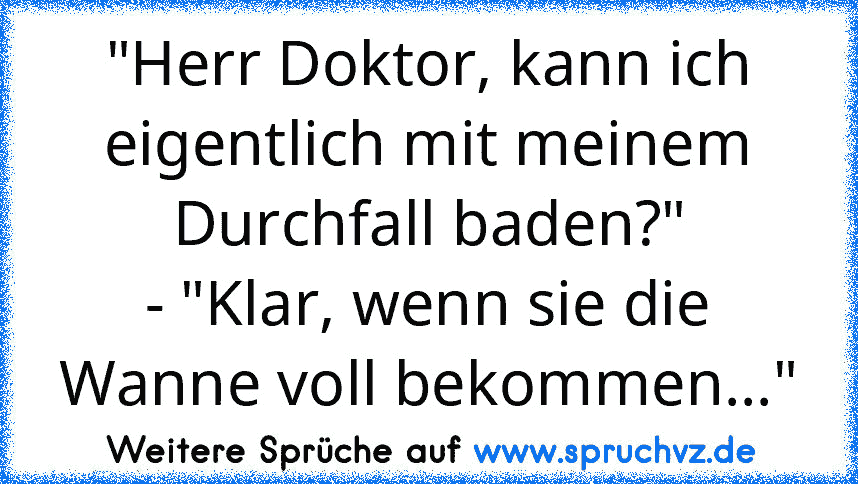 "Herr Doktor, kann ich eigentlich mit meinem Durchfall baden?"
- "Klar, wenn sie die Wanne voll bekommen..."