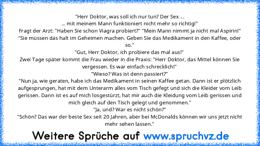 "Herr Doktor, was soll ich nur tun? Der Sex ...
... mit meinem Mann funktioniert nicht mehr so richtig!"
Fragt der Arzt: "Haben Sie schon Viagra probiert?" "Mein Mann nimmt ja nicht mal Aspirin!"
"Sie müssen das halt im Geheimen machen. Geben Sie das Medikament in den Kaffee, oder so."
"Gut, Herr Doktor, ich probiere das mal aus!" 
Zwei Tage später kommt die Frau wieder in die Praxis: "Herr Dok...