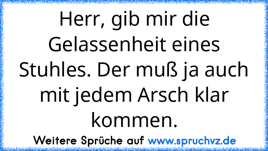 Herr, gib mir die Gelassenheit eines Stuhles. Der muß ja auch mit jedem Arsch klar kommen.