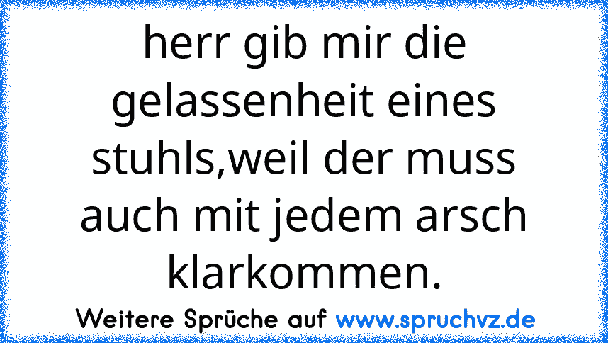 herr gib mir die gelassenheit eines stuhls,weil der muss auch mit jedem arsch klarkommen.