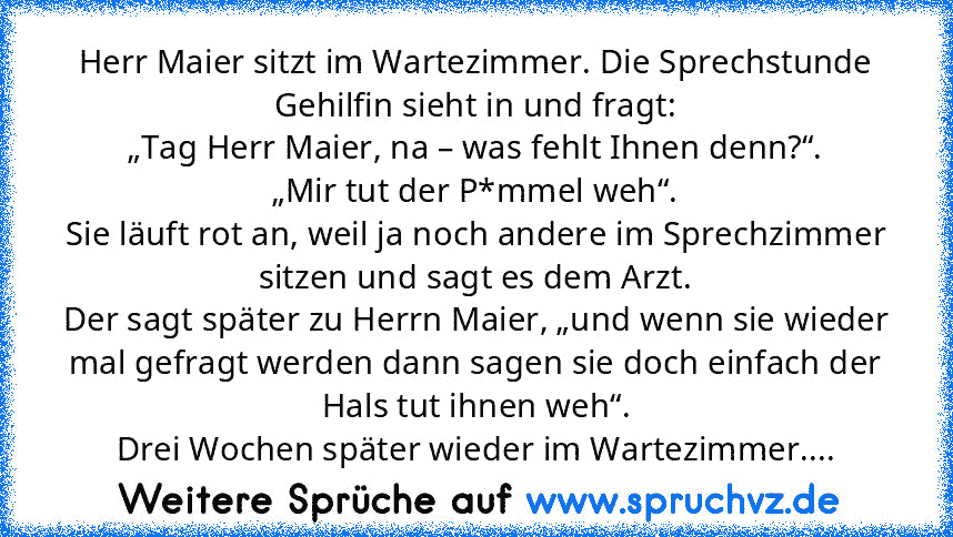 Herr Maier sitzt im Wartezimmer. Die Sprechstunde Gehilfin sieht in und fragt:
„Tag Herr Maier, na – was fehlt Ihnen denn?“.
„Mir tut der P*mmel weh“.
Sie läuft rot an, weil ja noch andere im Sprechzimmer sitzen und sagt es dem Arzt.
Der sagt später zu Herrn Maier, „und wenn sie wieder mal gefragt werden dann sagen sie doch einfach der Hals tut ihnen weh“.
Drei Wochen später wieder im Wartezimmer....