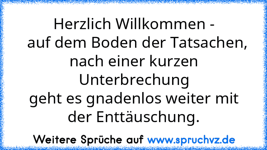 Herzlich Willkommen -
  auf dem Boden der Tatsachen,
nach einer kurzen Unterbrechung
geht es gnadenlos weiter mit
der Enttäuschung.