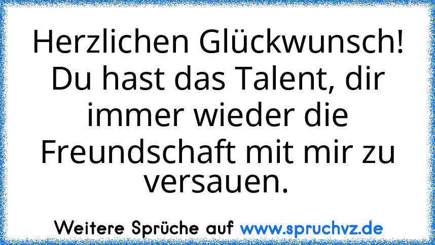 Herzlichen Glückwunsch! Du hast das Talent, dir immer wieder die Freundschaft mit mir zu versauen.