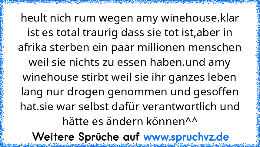 heult nich rum wegen amy winehouse.klar ist es total traurig dass sie tot ist,aber in afrika sterben ein paar millionen menschen weil sie nichts zu essen haben.und amy winehouse stirbt weil sie ihr ganzes leben lang nur drogen genommen und gesoffen hat.sie war selbst dafür verantwortlich und hätte es ändern können^^