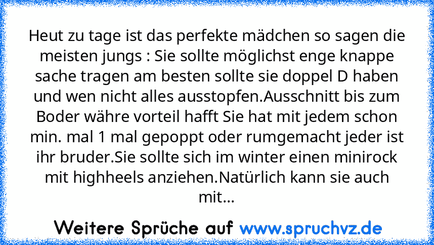 Heut zu tage ist das perfekte mädchen so sagen die meisten jungs : Sie sollte möglichst enge knappe sache tragen am besten sollte sie doppel D haben und wen nicht alles ausstopfen.Ausschnitt bis zum Boder währe vorteil hafft Sie hat mit jedem schon min. mal 1 mal gepoppt oder rumgemacht jeder ist ihr bruder.Sie sollte sich im winter einen minirock mit highheels anziehen.Natürlich kann sie auch ...