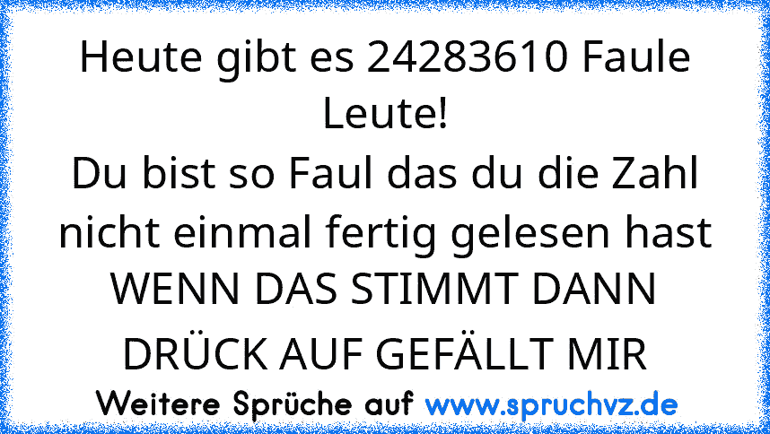 Heute gibt es 24283610 Faule Leute!
Du bist so Faul das du die Zahl nicht einmal fertig gelesen hast
WENN DAS STIMMT DANN DRÜCK AUF GEFÄLLT MIR