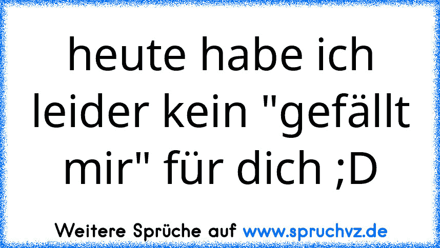 heute habe ich leider kein "gefällt mir" für dich ;D