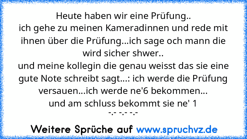 Heute haben wir eine Prüfung..
ich gehe zu meinen Kameradinnen und rede mit ihnen über die Prüfung...ich sage och mann die wird sicher shwer..
und meine kollegin die genau weisst das sie eine gute Note schreibt sagt...: ich werde die Prüfung versauen...ich werde ne'6 bekommen...
und am schluss bekommt sie ne' 1
-.- -.- -.-