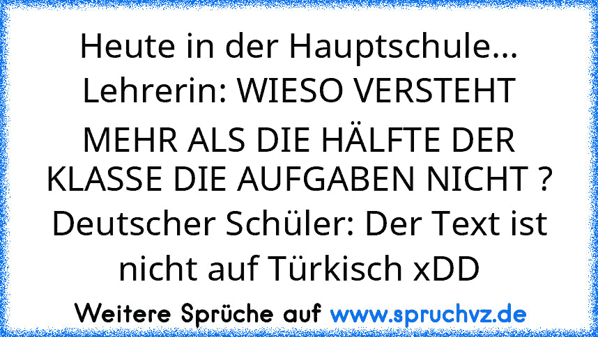 Heute in der Hauptschule...
Lehrerin: WIESO VERSTEHT MEHR ALS DIE HÄLFTE DER KLASSE DIE AUFGABEN NICHT ?
Deutscher Schüler: Der Text ist nicht auf Türkisch xDD