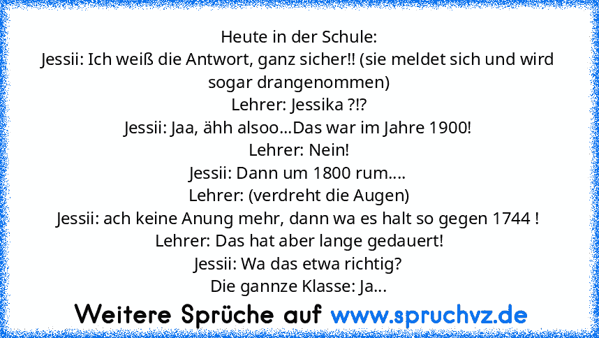 Heute in der Schule:
Jessii: Ich weiß die Antwort, ganz sicher!! (sie meldet sich und wird sogar drangenommen)
Lehrer: Jessika ?!?
Jessii: Jaa, ähh alsoo...Das war im Jahre 1900!
Lehrer: Nein!
Jessii: Dann um 1800 rum....
Lehrer: (verdreht die Augen)
Jessii: ach keine Anung mehr, dann wa es halt so gegen 1744 !
Lehrer: Das hat aber lange gedauert!
Jessii: Wa das etwa richtig?
Die gannze Klasse:...