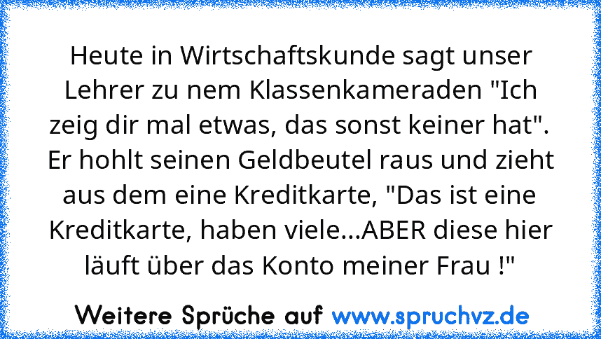 Heute in Wirtschaftskunde sagt unser Lehrer zu nem Klassenkameraden "Ich zeig dir mal etwas, das sonst keiner hat". Er hohlt seinen Geldbeutel raus und zieht aus dem eine Kreditkarte, "Das ist eine Kreditkarte, haben viele...ABER diese hier läuft über das Konto meiner Frau !"