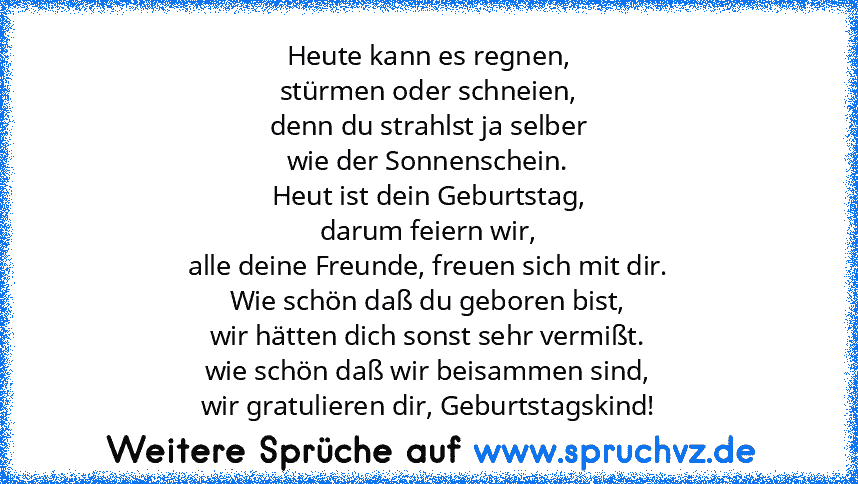 Heute kann es regnen,
stürmen oder schneien,
denn du strahlst ja selber
wie der Sonnenschein.
Heut ist dein Geburtstag,
darum feiern wir,
alle deine Freunde, freuen sich mit dir.
Wie schön daß du geboren bist,
wir hätten dich sonst sehr vermißt.
wie schön daß wir beisammen sind,
wir gratulieren dir, Geburtstagskind!