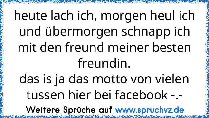 heute lach ich, morgen heul ich und übermorgen schnapp ich mit den freund meiner besten freundin.
das is ja das motto von vielen tussen hier bei facebook -.-