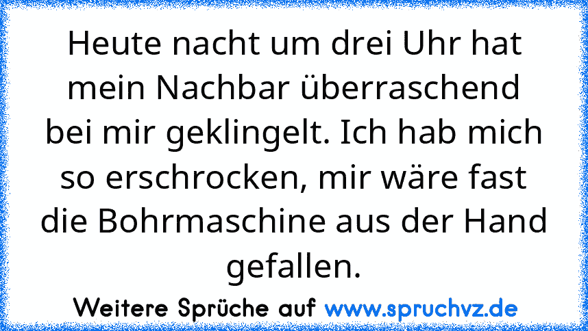 Heute nacht um drei Uhr hat mein Nachbar überraschend bei mir geklingelt. Ich hab mich so erschrocken, mir wäre fast die Bohrmaschine aus der Hand gefallen.