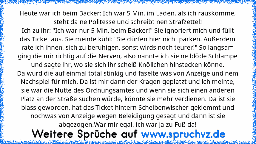 Heute war ich beim Bäcker: Ich war 5 Min. im Laden, als ich rauskomme, steht da ne Politesse und schreibt nen Strafzettel!
Ich zu ihr: "Ich war nur 5 Min. beim Bäcker!" Sie ignoriert mich und füllt das Ticket aus. Sie meinte kühl: "Sie dürfen hier nicht parken. Außerdem rate ich ihnen, sich zu beruhigen, sonst wirds noch teurer!" So langsam ging die mir richtig auf die Nerven, also nannte ich s...