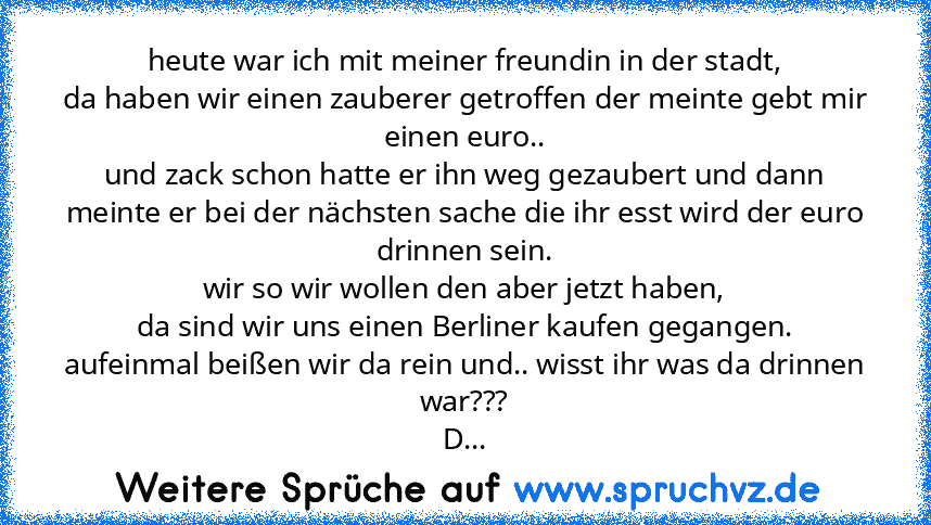 heute war ich mit meiner freundin in der stadt,
da haben wir einen zauberer getroffen der meinte gebt mir einen euro..
und zack schon hatte er ihn weg gezaubert und dann meinte er bei der nächsten sache die ihr esst wird der euro drinnen sein.
wir so wir wollen den aber jetzt haben,
da sind wir uns einen Berliner kaufen gegangen.
aufeinmal beißen wir da rein und.. wisst ihr was da drinnen war???
D...