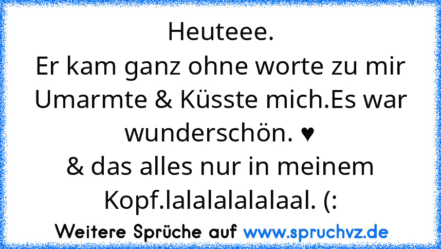 Heuteee.
Er kam ganz ohne worte zu mir Umarmte & Küsste mich.Es war wunderschön. ♥
& das alles nur in meinem Kopf.lalalalalalaal. (: