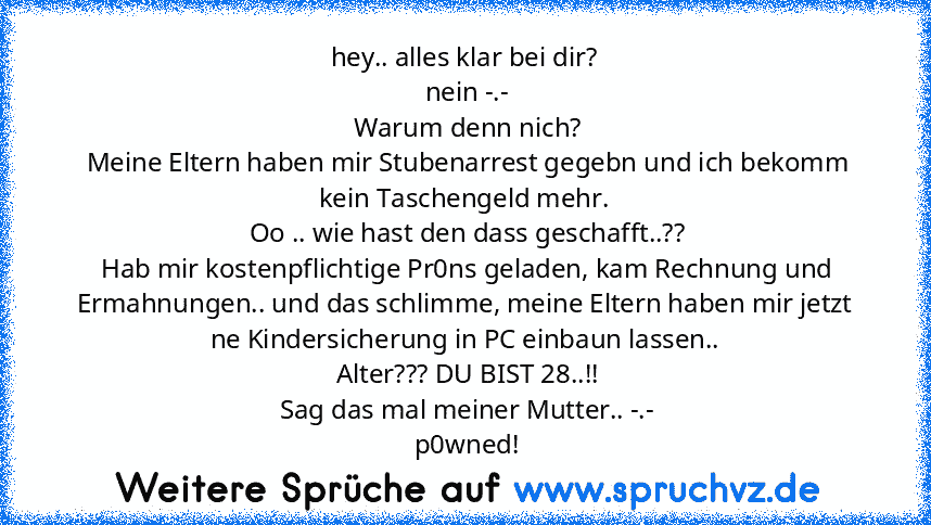 hey.. alles klar bei dir?
 nein -.-
 Warum denn nich?
 Meine Eltern haben mir Stubenarrest gegebn und ich bekomm kein Taschengeld mehr.
 Oo .. wie hast den dass geschafft..??
 Hab mir kostenpflichtige Pr0ns geladen, kam Rechnung und Ermahnungen.. und das schlimme, meine Eltern haben mir jetzt ne Kindersicherung in PC einbaun lassen..
 Alter??? DU BIST 28..!!
 Sag das mal meiner Mutter.. -.-
 p0...