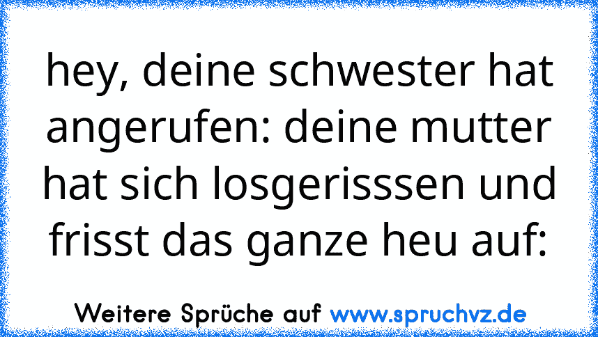 hey, deine schwester hat angerufen: deine mutter hat sich losgerisssen und frisst das ganze heu auf: