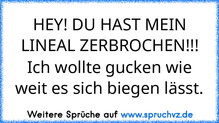 HEY! DU HAST MEIN LINEAL ZERBROCHEN!!!
Ich wollte gucken wie weit es sich biegen lässt.