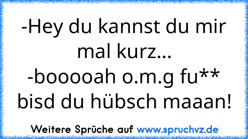 -Hey du kannst du mir mal kurz...
-booooah o.m.g fu** bisd du hübsch maaan!