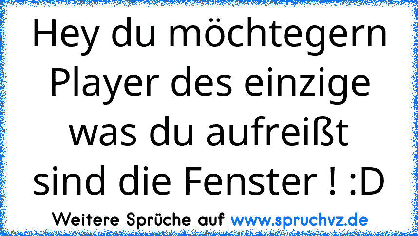 Hey du möchtegern Player des einzige was du aufreißt sind die Fenster ! :D