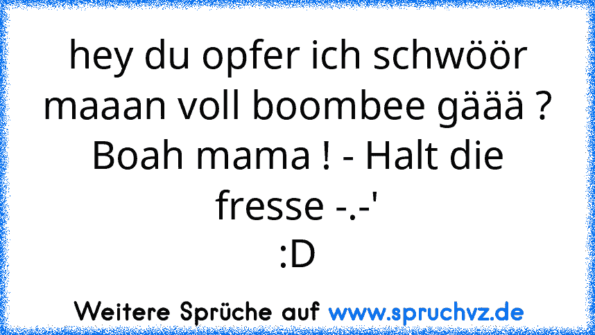 hey du opfer ich schwöör maaan voll boombee gäää ?
Boah mama ! - Halt die fresse -.-'
:D