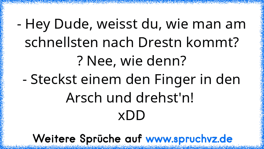 - Hey Dude, weisst du, wie man am schnellsten nach Drestn kommt?
? Nee, wie denn?
- Steckst einem den Finger in den Arsch und drehst'n! 
xDD