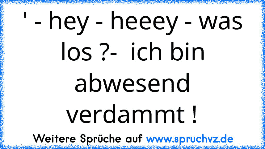 ' - hey - heeey - was los ?-  ich bin abwesend verdammt !