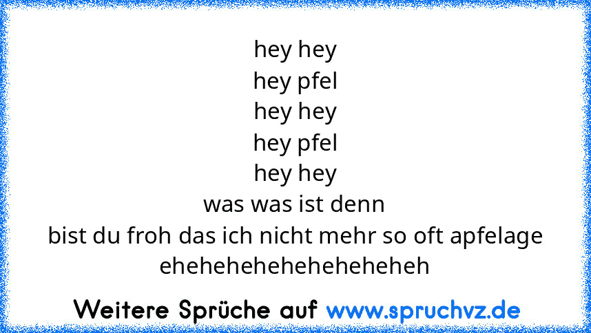 hey hey
hey pfel
hey hey
hey pfel
hey hey
was was ist denn
bist du froh das ich nicht mehr so oft apfelage
eheheheheheheheheheh