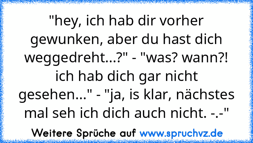 "hey, ich hab dir vorher gewunken, aber du hast dich weggedreht...?" - "was? wann?! ich hab dich gar nicht gesehen..." - "ja, is klar, nächstes mal seh ich dich auch nicht. -.-"