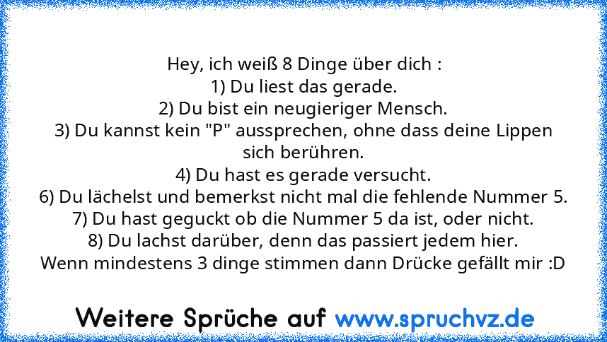 Hey, ich weiß 8 Dinge über dich :
1) Du liest das gerade.
2) Du bist ein neugieriger Mensch.
3) Du kannst kein "P" aussprechen, ohne dass deine Lippen sich berühren.
4) Du hast es gerade versucht.
6) Du lächelst und bemerkst nicht mal die fehlende Nummer 5.
7) Du hast geguckt ob die Nummer 5 da ist, oder nicht.
8) Du lachst darüber, denn das passiert jedem hier.
Wenn mindestens 3 dinge stimmen ...