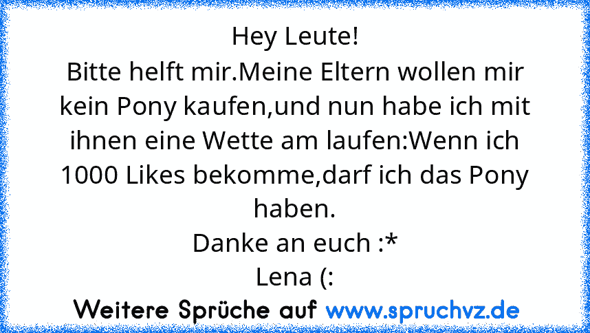 Hey Leute!
Bitte helft mir.Meine Eltern wollen mir kein Pony kaufen,und nun habe ich mit ihnen eine Wette am laufen:Wenn ich 1000 Likes bekomme,darf ich das Pony haben.
Danke an euch :*
Lena (: