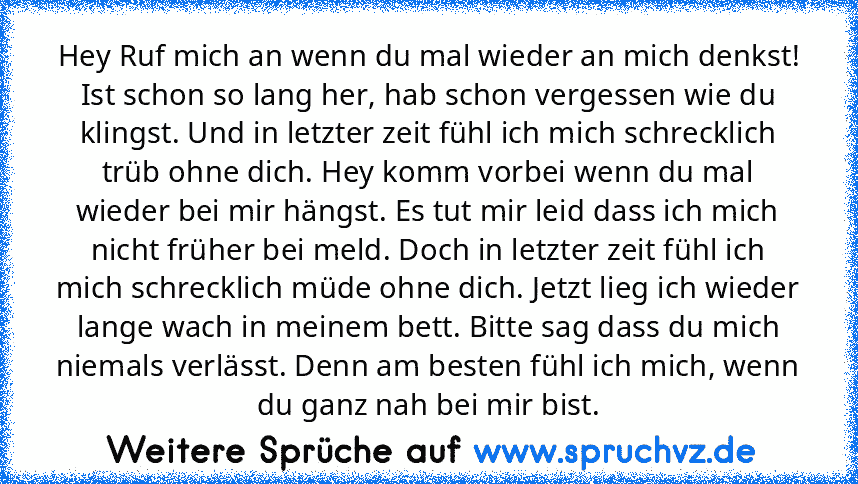 Hey Ruf mich an wenn du mal wieder an mich denkst! Ist schon so lang her, hab schon vergessen wie du klingst. Und in letzter zeit fühl ich mich schrecklich trüb ohne dich. Hey komm vorbei wenn du mal wieder bei mir hängst. Es tut mir leid dass ich mich nicht früher bei meld. Doch in letzter zeit fühl ich mich schrecklich müde ohne dich. Jetzt lieg ich wieder lange wach in meinem bett. Bitte sag da...