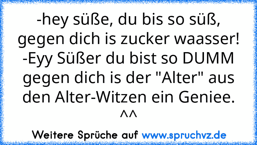 -hey süße, du bis so süß, gegen dich is zucker waasser!
-Eyy Süßer du bist so DUMM gegen dich is der "Alter" aus den Alter-Witzen ein Geniee. ^^