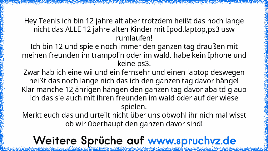 Hey Teenis ich bin 12 jahre alt aber trotzdem heißt das noch lange nicht das ALLE 12 jahre alten Kinder mit Ipod,laptop,ps3 usw rumlaufen!
Ich bin 12 und spiele noch immer den ganzen tag draußen mit meinen freunden im trampolin oder im wald. habe kein Iphone und keine ps3.
Zwar hab ich eine wii und ein fernsehr und einen laptop deswegen heißt das noch lange nich das ich den ganzen tag davor hän...