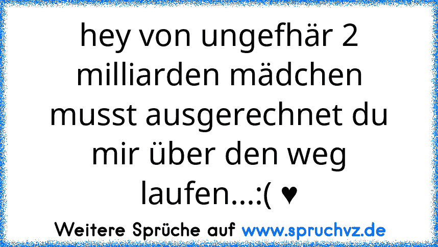 hey von ungefhär 2 milliarden mädchen musst ausgerechnet du mir über den weg laufen...:( ♥