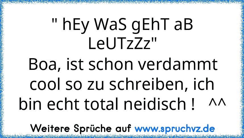 " hEy WaS gEhT aB LeUTzZz"
Boa, ist schon verdammt cool so zu schreiben, ich bin echt total neidisch !   ^^