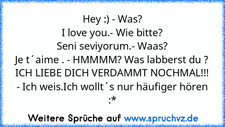 Hey :) - Was?
I love you.- Wie bitte?
Seni seviyorum.- Waas?
Je t´aime . - HMMMM? Was labberst du ?
ICH LIEBE DICH VERDAMMT NOCHMAL!!!
- Ich weis.Ich wollt´s nur häufiger hören :*