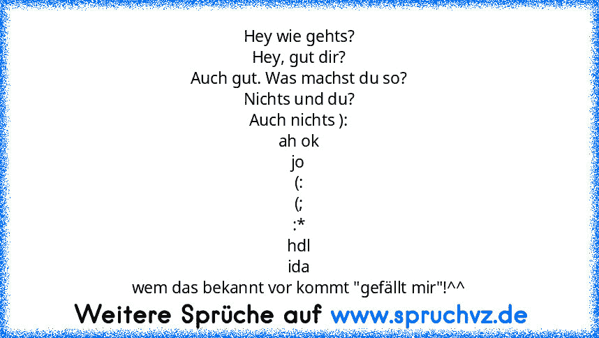 Hey wie gehts?
Hey, gut dir?
Auch gut. Was machst du so?
Nichts und du?
Auch nichts ):
ah ok
jo
(:
(;
:*
hdl
ida
wem das bekannt vor kommt "gefällt mir"!^^