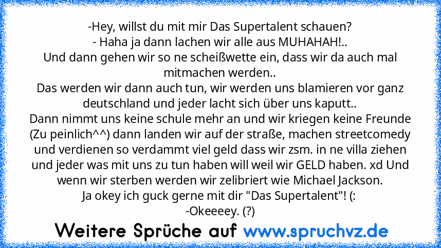 -Hey, willst du mit mir Das Supertalent schauen?
- Haha ja dann lachen wir alle aus MUHAHAH!..
Und dann gehen wir so ne scheißwette ein, dass wir da auch mal mitmachen werden..
Das werden wir dann auch tun, wir werden uns blamieren vor ganz deutschland und jeder lacht sich über uns kaputt..
Dann nimmt uns keine schule mehr an und wir kriegen keine Freunde (Zu peinlich^^) dann landen wir auf der...