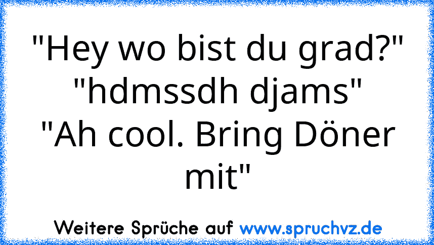 "Hey wo bist du grad?"
"hdmssdh djams"
"Ah cool. Bring Döner mit"