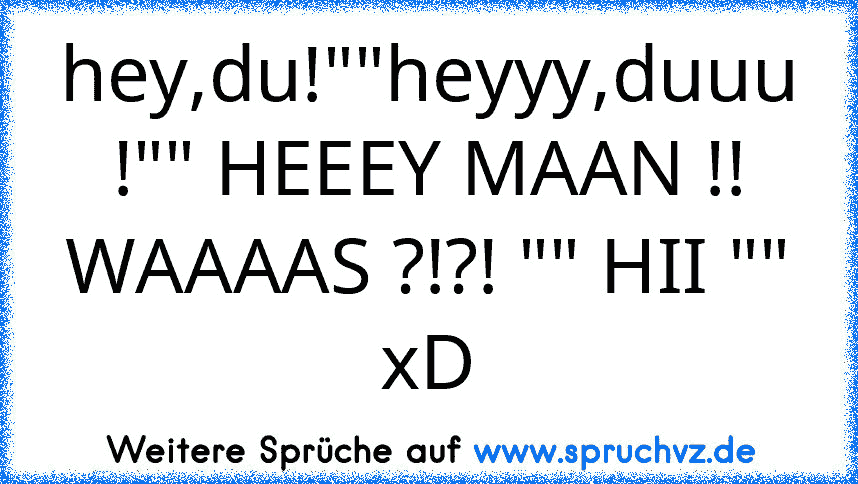 hey,du!""heyyy,duuu !"" HEEEY MAAN !! WAAAAS ?!?! "" HII ""
xD