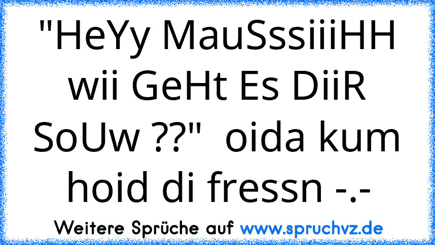 "HeYy MauSssiiiHH wii GeHt Es DiiR SoUw ??"  oida kum hoid di fressn -.-