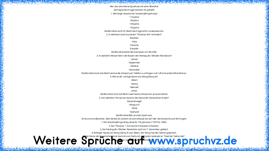 Hier also eine kleine Quizshow mit einer Blondine
Die folgenden Fragen werden ihr gestellt:
1. Wie lange dauerte der Hundertjährige Krieg?
· 116 Jahre
· 99 Jahre
· 100 Jahre
· 150 Jahre
Die Blondine nutzt ihr Recht die Frage nicht zu beantworten.
2. In welchem Land wurde der "Panama Hut" erfunden?
· Brasilien
· Chile
· Panama
· Equador
Die Blondine bittet die Zuschauer um die Hilfe.
3. In welchem ...