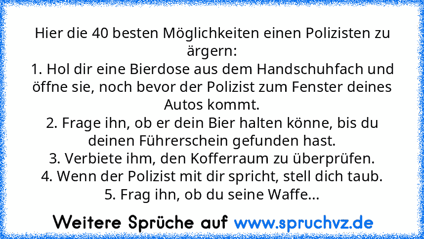 Hier die 40 besten Möglichkeiten einen Polizisten zu ärgern:
1. Hol dir eine Bierdose aus dem Handschuhfach und öffne sie, noch bevor der Polizist zum Fenster deines Autos kommt.
2. Frage ihn, ob er dein Bier halten könne, bis du deinen Führerschein gefunden hast.
3. Verbiete ihm, den Kofferraum zu überprüfen.
4. Wenn der Polizist mit dir spricht, stell dich taub.
5. Frag ihn, ob du seine Waffe...