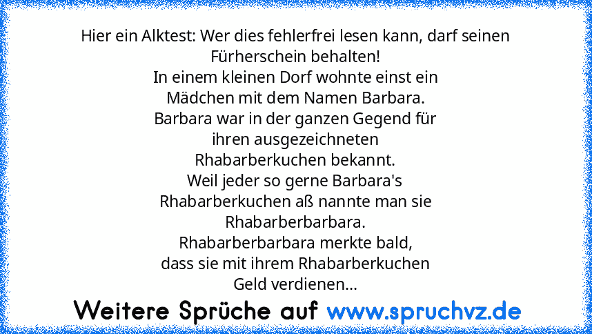 Hier ein Alktest: Wer dies fehlerfrei lesen kann, darf seinen Fürherschein behalten!
In einem kleinen Dorf wohnte einst ein
Mädchen mit dem Namen Barbara.
Barbara war in der ganzen Gegend für
ihren ausgezeichneten
Rhabarberkuchen bekannt.
Weil jeder so gerne Barbara's
Rhabarberkuchen aß nannte man sie
Rhabarberbarbara.
Rhabarberbarbara merkte bald,
dass sie mit ihrem Rhabarberkuchen
Geld verdie...