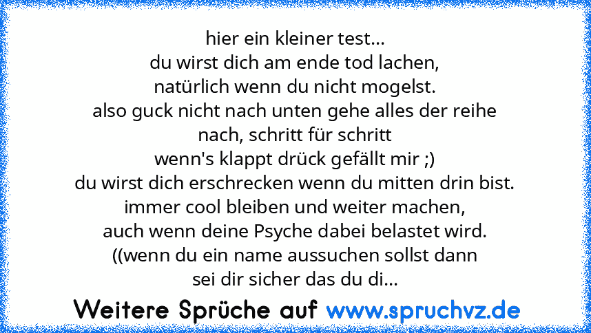 hier ein kleiner test...
du wirst dich am ende tod lachen,
natürlich wenn du nicht mogelst.
also guck nicht nach unten gehe alles der reihe
nach, schritt für schritt
wenn's klappt drück gefällt mir ;)
du wirst dich erschrecken wenn du mitten drin bist.
immer cool bleiben und weiter machen,
auch wenn deine Psyche dabei belastet wird.
((wenn du ein name aussuchen sollst dann
sei dir sicher das du...